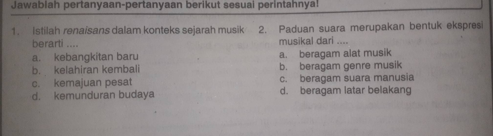 Jawablah pertanyaan-pertanyaan berikut sesuai perintahnya!
1. Istilah renaisans dalam konteks sejarah musik 2. Paduan suara merupakan bentuk ekspresi
berarti .... musikal dari ....
a. kebangkitan baru
a. beragam alat musik
b. kelahiran kembali b. beragam genre musik
c. kemajuan pesat c. beragam suara manusia
d. kemunduran budaya
d. beragam latar belakang