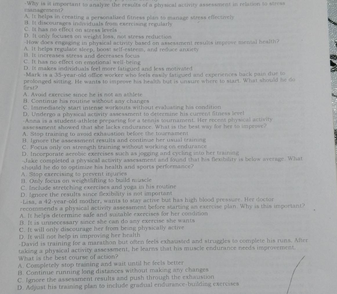 Why is it important to analyze the results of a physical activity assessment in relation to stress
management?
A. It helps in creating a personalized fitness plan to manage stress effectively
B. It discourages individuals from exercising regularly
C. It has no effect on stress levels
D. It only focuses on weight loss, not stress reduction
-How does engaging in physical activity based on assessment results improve mental health?
A. It helps regulate sleep, boost self-esteem, and reduce anxiety
B. It increases stress and decreases focus
C. It has no effect on emotional well-being
D. It makes individuals feel more fatigued and less motivated
-Mark is a 35-year-old office worker who feels easily fatigued and experiences back pain due to
prolonged sitting. He wants to improve his health but is unsure where to start. What should he do
first?
A. Avoid exercise since he is not an athlete
B. Continue his routine without any changes
C. Immediately start intense workouts without evaluating his condition
D. Undergo a physical activity assessment to determine his current fitness level
-Anna is a student-athlete preparing for a tennis tournament. Her recent physical activity
assessment showed that she lacks endurance. What is the best way for her to improve?
A. Stop training to avoid exhaustion before the tournament
B. Ignore the assessment results and continue her usual training
C. Focus only on strength training without working on endurance
D. Incorporate aerobic exercises such as jogging and cycling into her training
-Jake completed a physical activity assessment and found that his flexibility is below average. What
should he do to optimize his health and sports performance?
A. Stop exercising to prevent injuries
B. Only focus on weightlifting to build muscle
C. Include stretching exercises and yoga in his routine
D. Ignore the results since flexibility is not important
-Lisa, a 42-year-old mother, wants to stay active but has high blood pressure. Her doctor
recommends a physical activity assessment before starting an exercise plan. Why is this important?
A. It helps determine safe and suitable exercises for her condition
B. It is unnecessary since she can do any exercise she wants
C. It will only discourage her from being physically active
D. It will not help in improving her health
-David is training for a marathon but often feels exhausted and struggles to complete his runs. After
taking a physical activity assessment, he learns that his muscle endurance needs improvement.
What is the best course of action?
A. Completely stop training and wait until he feels better
B. Continue running long distances without making any changes
C. Ignore the assessment results and push through the exhaustion
D. Adjust his training plan to include gradual endurance-building exercises