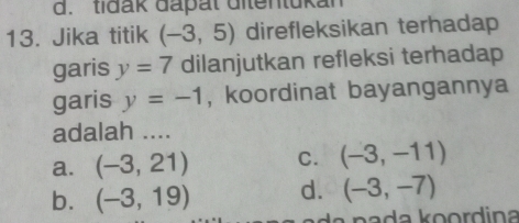 d. tidak dapat ditentukan
13. Jika titik (-3,5) direfleksikan terhadap
garis y=7 dilanjutkan refleksi terhadap
garis y=-1 , koordinat bayangannya
adalah ....
a. (-3,21) C. (-3,-11)
b. (-3,19) d. (-3,-7)
na a k o ord ina