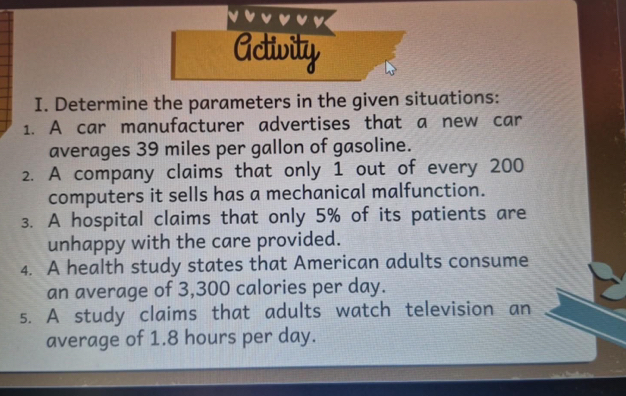 Activity 
I. Determine the parameters in the given situations: 
1. A car manufacturer advertises that a new car 
averages 39 miles per gallon of gasoline. 
2. A company claims that only 1 out of every 200
computers it sells has a mechanical malfunction. 
3. A hospital claims that only 5% of its patients are 
unhappy with the care provided. 
4. A health study states that American adults consume 
an average of 3,300 calories per day. 
5. A study claims that adults watch television an 
average of 1.8 hours per day.