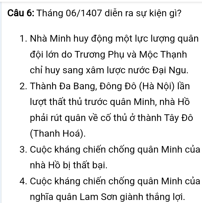 Tháng 06/1407 diễn ra sự kiện gì?
1. Nhà Minh huy động một lực lượng quân
đội lớn do Trương Phụ và Mộc Thạnh
chỉ huy sang xâm lược nước Đại Ngu.
2. Thành Đa Bang, Đông Đô (Hà Nội) lần
lượt thất thủ trước quân Minh, nhà Hồ
phải rút quân về cố thủ ở thành Tây Đô
(Thanh Hoá).
3. Cuộc kháng chiến chống quân Minh của
nhà Hồ bị thất bại.
4. Cuộc kháng chiến chống quân Minh của
nghĩa quân Lam Sơn giành thắng lợi.