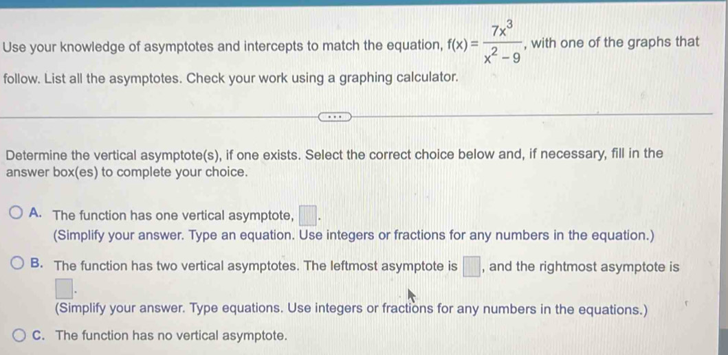 Use your knowledge of asymptotes and intercepts to match the equation, f(x)= 7x^3/x^2-9  , with one of the graphs that
follow. List all the asymptotes. Check your work using a graphing calculator.
Determine the vertical asymptote(s), if one exists. Select the correct choice below and, if necessary, fill in the
answer box(es) to complete your choice.
A. The function has one vertical asymptote, □. 
(Simplify your answer. Type an equation. Use integers or fractions for any numbers in the equation.)
B. The function has two vertical asymptotes. The leftmost asymptote is □ , and the rightmost asymptote is
(Simplify your answer. Type equations. Use integers or fractions for any numbers in the equations.)
C. The function has no vertical asymptote.