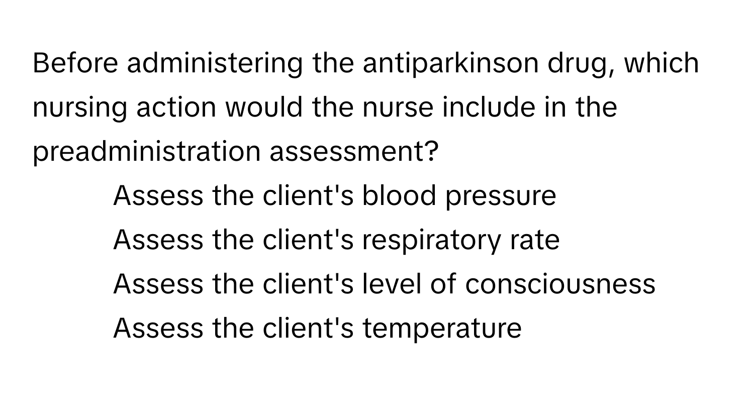 Before administering the antiparkinson drug, which nursing action would the nurse include in the preadministration assessment?

1) Assess the client's blood pressure 
2) Assess the client's respiratory rate 
3) Assess the client's level of consciousness 
4) Assess the client's temperature