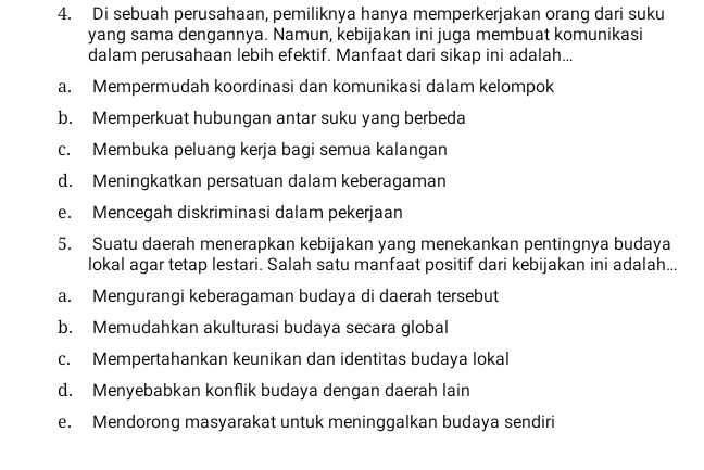 Di sebuah perusahaan, pemiliknya hanya memperkerjakan orang dari suku
yang sama dengannya. Namun, kebijakan ini juga membuat komunikasi
dalam perusahaan lebih efektif. Manfaat dari sikap ini adalah...
a. Mempermudah koordinasi dan komunikasi dalam kelompok
b. Memperkuat hubungan antar suku yang berbeda
c. Membuka peluang kerja bagi semua kalangan
d. Meningkatkan persatuan dalam keberagaman
e. Mencegah diskriminasi dalam pekerjaan
5. Suatu daerah menerapkan kebijakan yang menekankan pentingnya budaya
lokal agar tetap lestari. Salah satu manfaat positif dari kebijakan ini adalah...
a. Mengurangi keberagaman budaya di daerah tersebut
b. Memudahkan akulturasi budaya secara global
c. Mempertahankan keunikan dan identitas budaya lokal
d. Menyebabkan konflik budaya dengan daerah lain
e. Mendorong masyarakat untuk meninggalkan budaya sendiri