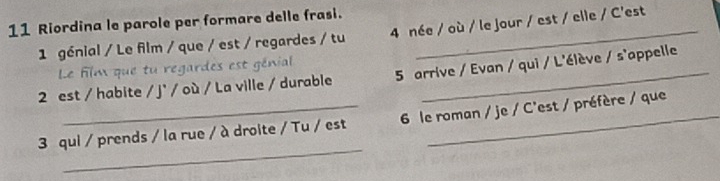 Riordina le parole per formare delle frasi. 
1 génial / Le film / que / est / regardes / tu 4 née / où / le jour / est / elle / C'est 
Le film que tu regardes est génial 
2 est / habite / j' / où / La ville / durable 5 arrive / Evan / qui / L'élève / s'appelle 
_ 
3 qui / prends / la rue / à droite / Tu / est 6 le roman / je / C'est / préfère / que