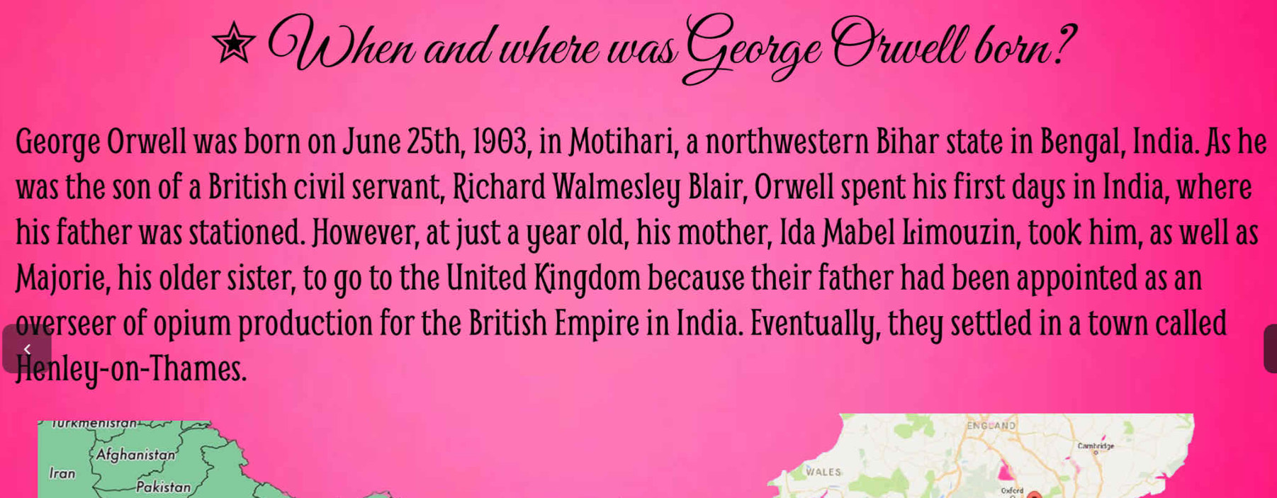 When and where was George Orwell born? 
George Orwell was born on June 25th, 1903, in Motihari, a northwestern Bihar state in Bengal, India. As he 
was the son of a British civil servant, Richard Walmesley Blair, Orwell spent his first days in India, where 
his father was stationed. However, at just a year old, his mother, Ida Mabel Limouzin, took him, as well as 
Majorie, his older sister, to go to the United Kingdom because their father had been appointed as an 
overseer of opium production for the British Empire in India. Eventually, they settled in a town called 
Jenley-on-Thames. 
ENGLAND 
Afghanistan 
Iran WALES 
Pakistan