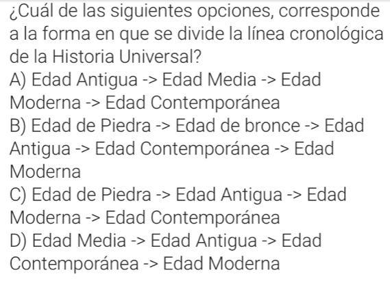 ¿Cuál de las siguientes opciones, corresponde
a la forma en que se divide la línea cronológica
de la Historia Universal?
A) Edad Antigua -> Edad Media -> Edad
Moderna -> Edad Contemporánea
B) Edad de Piedra -> Edad de bronce -> Edad
Antigua -> Edad Contemporánea -> Edad
Moderna
C) Edad de Piedra -> Edad Antigua -> Edad
Moderna -> Edad Contemporánea
D) Edad Media -> Edad Antigua -> Edad
Contemporánea -> Edad Moderna