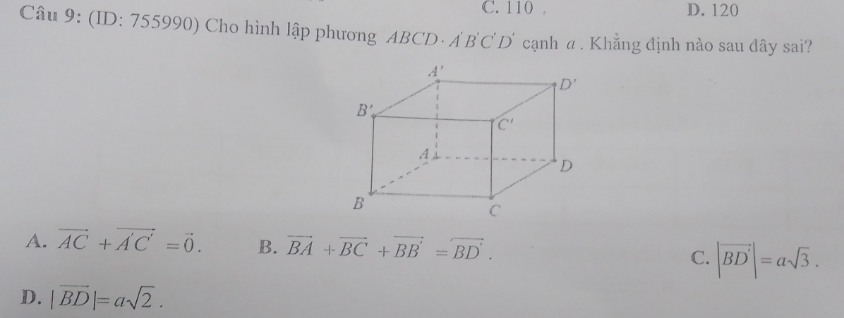 C. 110 , D. 120
Câu 9: (ID: 755990) Cho hình lập phương ABCD· A' B C D' cạnh a . Khẳng định nào sau đây sai?
A. vector AC+vector A'C'=vector 0. B. vector BA+vector BC+vector BB'=vector BD'. C. |vector BD'|=asqrt(3).
D. |vector BD|=asqrt(2).