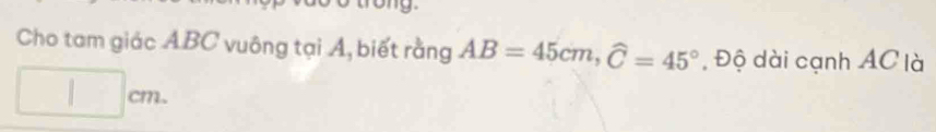 Cho tam giác ABC vuông tại Á, biết rằng AB=45cm, widehat C=45° , Độ dài cạnh AC là
□ cm.