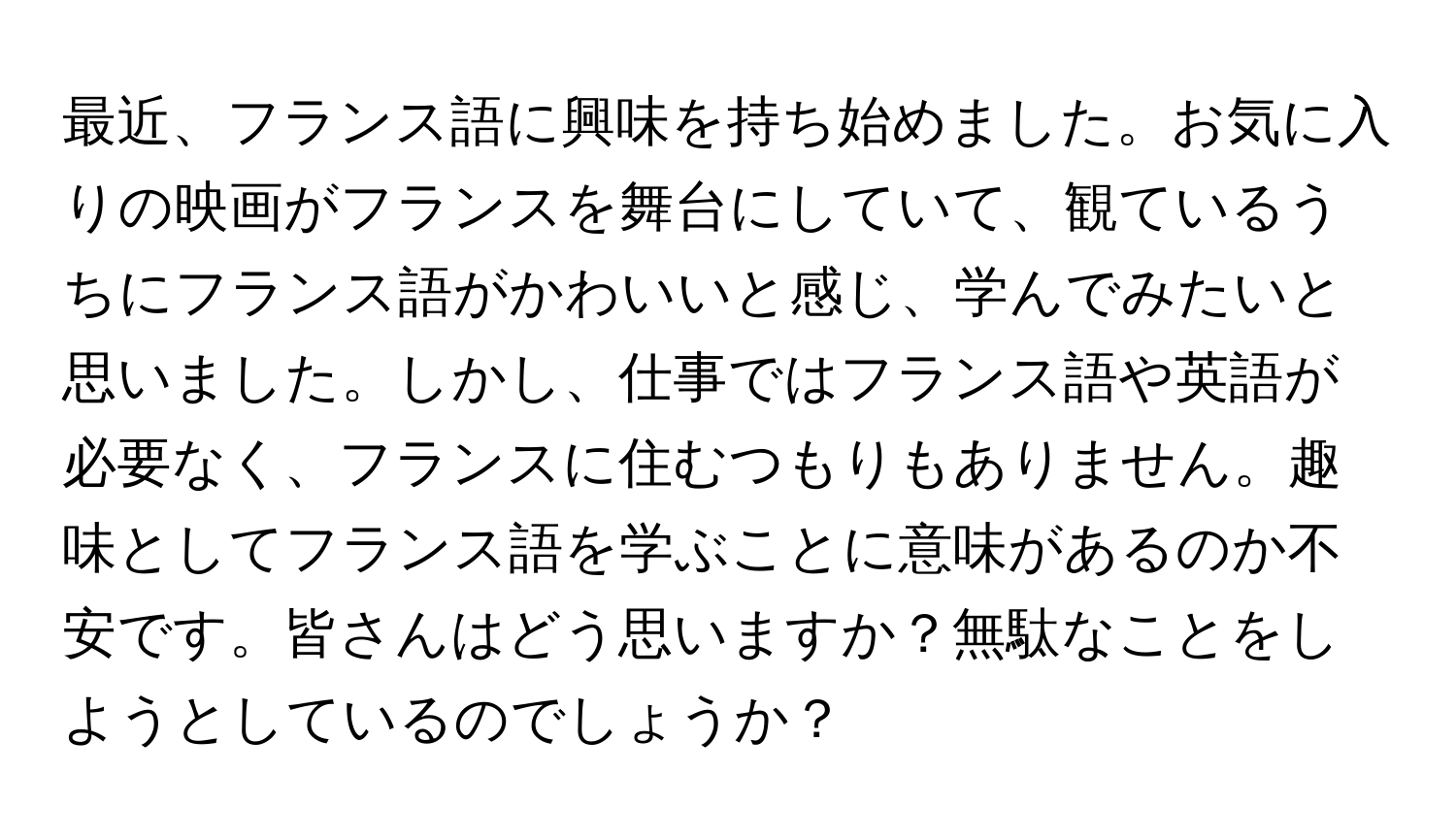 最近、フランス語に興味を持ち始めました。お気に入りの映画がフランスを舞台にしていて、観ているうちにフランス語がかわいいと感じ、学んでみたいと思いました。しかし、仕事ではフランス語や英語が必要なく、フランスに住むつもりもありません。趣味としてフランス語を学ぶことに意味があるのか不安です。皆さんはどう思いますか？無駄なことをしようとしているのでしょうか？