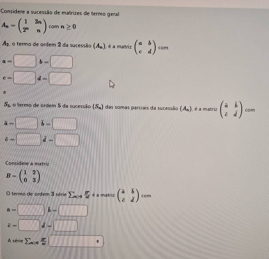 Considere a sucessão de matrizes de termo geral
A_n=beginpmatrix 1&3n 2^n&nendpmatrix com n≥ 0
A_2 , o termo de ordem 2 da sucessão (A_n) , é a matriz beginpmatrix a&b c&dendpmatrix com
a=□ b=□
c=□ d=□
e
S_5 , o termo de ordem 5 da sucessão (S_n) das somas parciais da sucessão (A_n) , é a matriz beginpmatrix vector a&vector b vector c&vector dendpmatrix com
vector a=□ i overline b=□
vector c=□ vector d=□
Considere a matriz
B=beginpmatrix 1&2 0&3endpmatrix
O termo de ordem 3 série sumlimits _n≥ 0 B^n/n!  é a matriz beginpmatrix overline a&overline b overline c&dendpmatrix com
a=□ b=□
overline c=□ d=□
A série sumlimits n≥ 0 B^n/n! □.