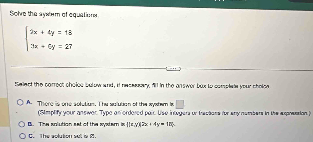 Solve the system of equations.
beginarrayl 2x+4y=18 3x+6y=27endarray.
Select the correct choice below and, if necessary, fill in the answer box to complete your choice.
A. There is one solution. The solution of the system is □. 
(Simplify your answer. Type an ordered pair. Use integers or fractions for any numbers in the expression.)
B. The solution set of the system is  (x,y)|2x+4y=18.
C. The solution set is Ø.