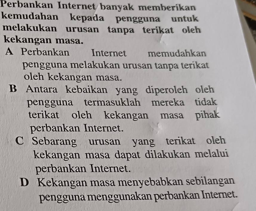 Perbankan Internet banyak memberikan
kemudahan kepada pengguna untuk
melakukan urusan tanpa terikat oleh 
kekangan masa.
A Perbankan Internet memudahkan
pengguna melakukan urusan tanpa terikat
oleh kekangan masa.
B Antara kebaikan yang diperoleh oleh
pengguna termasuklah mereka tidak
terikat oleh kekangan masa pihak
perbankan Internet.
C Sebarang urusan yang terikat oleh
kekangan masa dapat dilakukan melalui
perbankan Internet.
D Kekangan masa menyebabkan sebilangan
pengguna menggunakan perbankan Internet.