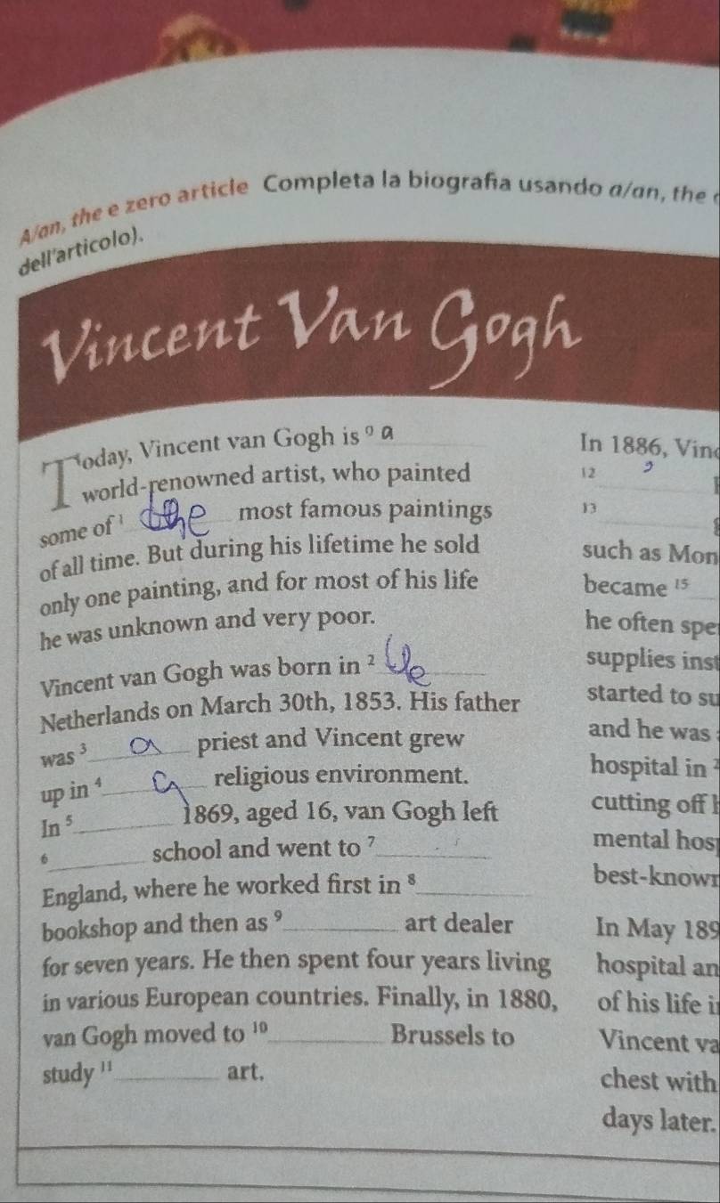 A/an, the e ero article Completa la biografía usando d a the 
dell'articolo). 
Vincent Van Gogh 
a oday, Vincent van Gogh is^0C
In 1886, V in 
_ 
world-renowned artist, who painted
12 , 
some of 
most famous paintings 13 _ 
of all time. But during his lifetime he sold such as Mon 
only one painting, and for most of his life became 15 _ 
he was unknown and very poor. he often spe 
Vincent van Gogh was born in ²_ 
supplies ins 
Netherlands on March 30th, 1853. His father 
started to su 
was 3 _ 
priest and Vincent grew 
and he was 
hospital in 
up in ¹_ 
religious environment. 
cutting off 
_ In^5 
1869, aged 16, van Gogh left 
school and went to ?_ 
mental hos 
6_ best-knowr 
England, where he worked first in §_ 
bookshop and then as °_ art dealer In May 189
for seven years. He then spent four years living hospital an 
in various European countries. Finally, in 1880, of his life i 
van Gogh moved to 10 _ Brussels to Vincent va 
study ''_ art. 
chest with 
days later.