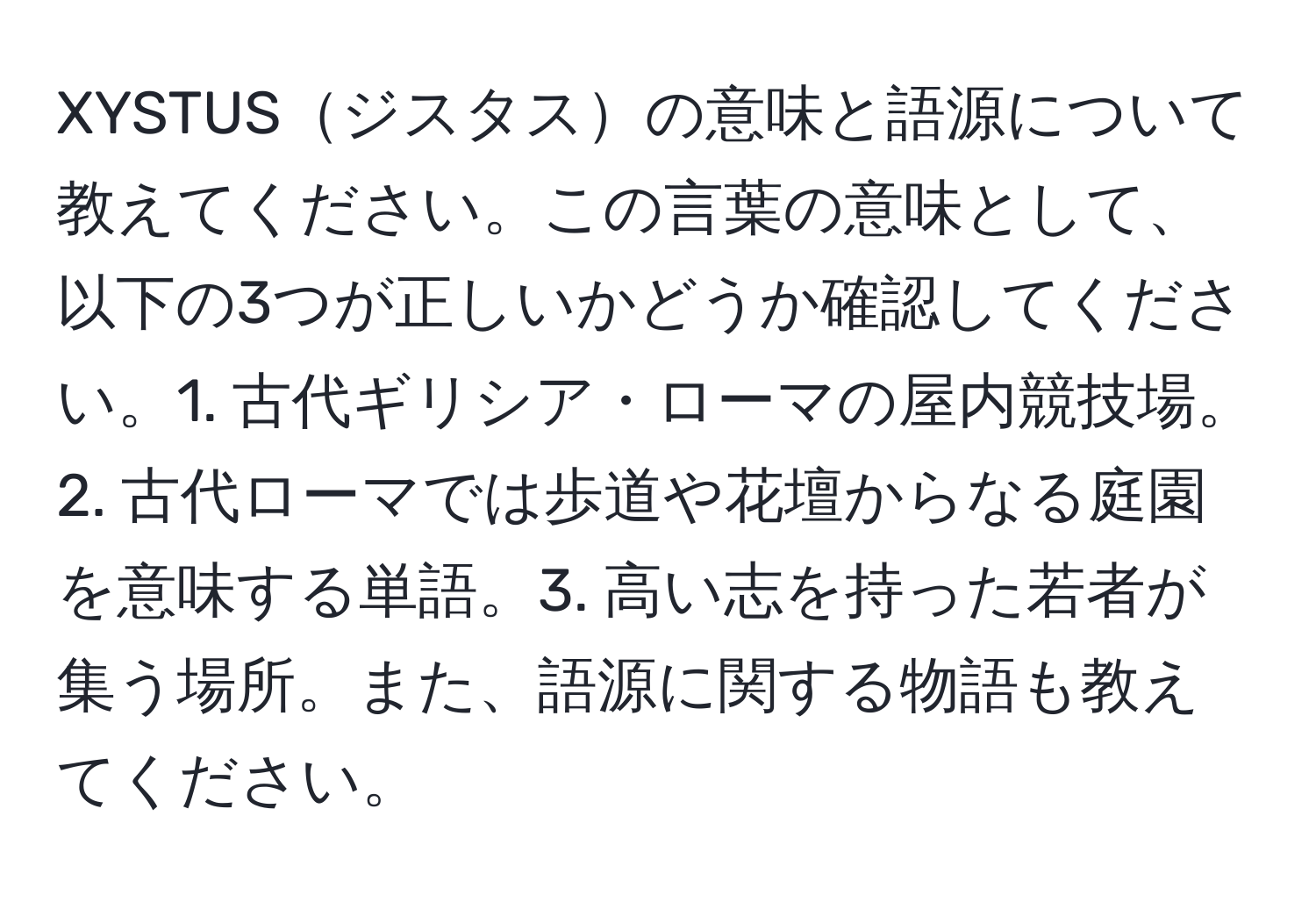 XYSTUSジスタスの意味と語源について教えてください。この言葉の意味として、以下の3つが正しいかどうか確認してください。1. 古代ギリシア・ローマの屋内競技場。2. 古代ローマでは歩道や花壇からなる庭園を意味する単語。3. 高い志を持った若者が集う場所。また、語源に関する物語も教えてください。