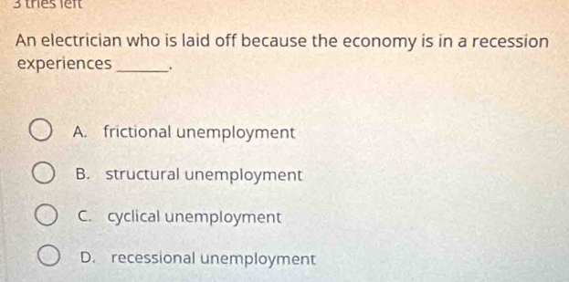 thes lef
An electrician who is laid off because the economy is in a recession
experiences _.
A. frictional unemployment
B. structural unemployment
C. cyclical unemployment
D. recessional unemployment