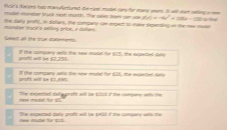 Ric's Rarers itas manufactured de-cast model cars for many jears. It will dart selling s new 
model monster truck mextl month. The sales team car use 5V_0=-6v+13tx-20x-20 n 
the dally groft, in dafars , the compary can expect io make depending on the mew made 
misnptien thuck's selling prfice, in dilliens 
Selest all te true statements 
If the compary sells te new madie for $05, the expened daly 
proft will te s291. 
If the company sells the new mode for $00), the expetied day
graft willl be 50,(96). 
Te expectied dal a proft will te $010 if the compary sellis the 
new mades) for 55
Tie expented dially grofc will be $451 if the compary sells the 
dew made for 5o1