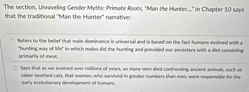 The section, Unraveling Gender Myths: Primate Roots, "Man the Hunter...." in Chapter 10 says
that the traditional "Man the Hunter" narrative:
Refers to the belief that male dominance is universal and is based on the fact humans evolved with a
"hunting way of life" in which males did the hunting and provided our ancestors with a diet consisting
primarily of meat.
Says that as we evolved over millions of years, so many men died confronting ancient animals, such as
saber-toothed cats, that women, who survived in greater numbers than men, were responsible for the
early evolutionary development of humans.