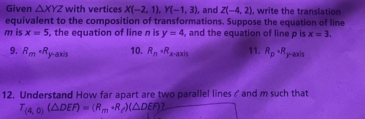 Given △ XYZ with vertices X(-2,1), Y(-1,3) , and Z(-4,2) , write the translation 
equivalent to the composition of transformations. Suppose the equation of line
m is x=5 , the equation of line n is y=4 , and the equation of line p is x=3. 
9. R_mcirc R_y-axis 10. R_ncirc R_x-axis 11. R_pcirc R_y -axis 
12. Understand How far apart are two parallel lines & and m such that
T_(4,0)(△ DEF)=(R_mcirc R_e)(△ DEF) 2