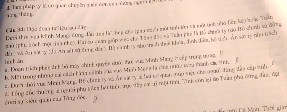 d. Tam pháp ty là cơ quan chuyên nhận đơn của những người kêu ba
trong tháng.
Dưới thời vua Minh Mạng, đứng đầu tinh là Tổng đốc (phụ trách một tinh lớn và một tinh nhỏ liền kể) hoặc Tuần
Câu 34: Đọc đoạn tư liệu sau đây:
phủ (phụ trách một tinh nhỏ). Hai cơ quan giúp việc cho Tông đốc và Tuân phủ là Bố chính ty (do Bố chính sứ đứng
đầu) và Án sát ty (do Án sát sứ đứng đầu). Bố chính ty phụ trách thuế khóa, đinh điễn, hộ tịch. Án sát ty phụ trách
hình án.
a. Đoạn trích phản ánh bộ máy chính quyền dưới thời vua Minh Mạng ở cấp trung ương.
b. Một trong những cải cách hành chính của vua Minh Mạng là chia nước ta ra thành các tinh.
c. Dưới thời vua Minh Mạng, Bố chính ty và Án sát ty là hai cơ quan giúp việc cho người đứng đầu cấp tinh.
d. Tổng đốc thường là người phụ trách hai tinh, trực tiếp cai trị một tinh. Tinh còn lại do Tuần phủ đứng đầu, đặt
dưới sự kiêm quản của Tổng đốc.
n m i C Mau. Thời gian