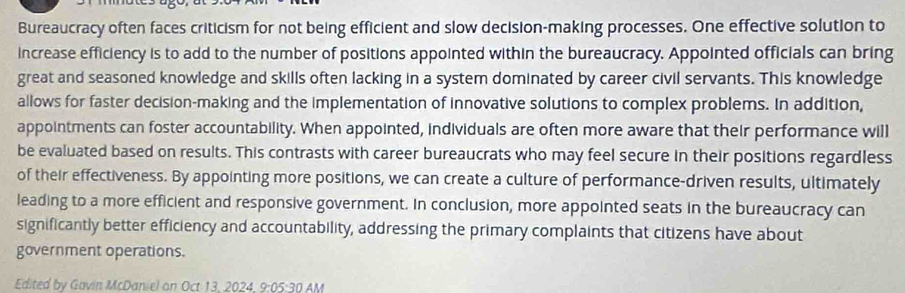 Bureaucracy often faces criticism for not being efficient and slow decision-making processes. One effective solution to 
increase efficiency is to add to the number of positions appointed within the bureaucracy. Appointed officials can bring 
great and seasoned knowledge and skills often lacking in a system dominated by career civil servants. This knowledge 
allows for faster decision-making and the implementation of innovative solutions to complex problems. In addition, 
appointments can foster accountability. When appointed, individuals are often more aware that their performance will 
be evaluated based on results. This contrasts with career bureaucrats who may feel secure in their positions regardless 
of their effectiveness. By appointing more positions, we can create a culture of performance-driven results, ultimately 
leading to a more efficient and responsive government. In conclusion, more appointed seats in the bureaucracy can 
significantly better efficiency and accountability, addressing the primary complaints that citizens have about 
government operations. 
Edited by Gavin McDaniel on Oct 13. 2024. 9:05:30 AM