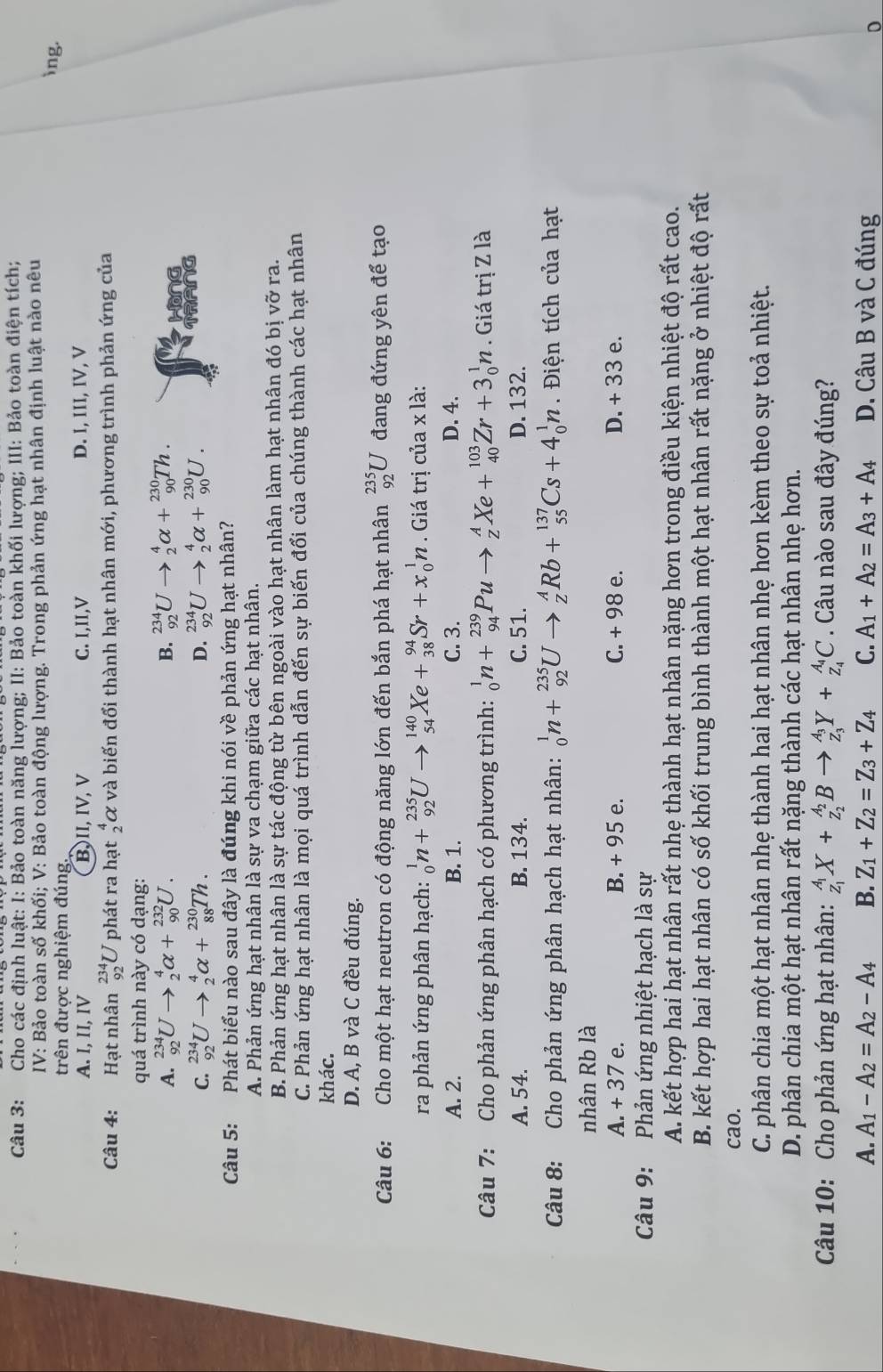 Cho các định luật: I: Bảo toàn năng lượng; II: Bảo toàn khối lượng; III: Bảo toàn điện tích;
IV: Bảo toàn số khối; V: Bảo toàn động lượng. Trong phản ứng hạt nhân định luật nào nêu
trên được nghiệm đúng.
ing.
A. I, II, IV B,II, IV, V C. I,II,V D. I, III, IV, V
Câu 4: Hạt nhân beginarrayr 234 92endarray U phát ra hạt _2^(4alpha và biến đổi thành hạt nhân mới, phương trình phản ứng của
quá trình này có dạng:
A. _(92)^(234)Uto _2^4alpha +_(90)^(232)U. B. _(92)^(234)Uto _2^4alpha +_(90)^(230)Th. Hong
C. _(92)^(234)Uto _2^4alpha +_(88)^(230)Th. D. _(92)^(234)Uto _2^4alpha +_(90)^(230)U.
TRANG
Câu 5: Phát biểu nào sau đây là đúng khi nói về phản ứng hạt nhân?
A. Phản ứng hạt nhân là sự va chạm giữa các hạt nhân.
B. Phản ứng hạt nhân là sự tác động từ bên ngoài vào hạt nhân làm hạt nhân đó bị vỡ ra.
C. Phản ứng hạt nhân là mọi quá trình dẫn đến sự biến đổi của chúng thành các hạt nhân
khác.
D. A, B và C đều đúng.
Câu 6: Cho một hạt neutron có động năng lớn đến bắn phá hạt nhân _(92)^(235)U đang đứng yên để tạo
ra phản ứng phân hạch: _0^1n+_(92)^(235)Uto _(54)^(140)Xe+_(38)^(94)Sr+x_0^1n. Giá trị của x là:
A. 2. B. 1. C. 3. D. 4.
Câu 7: Cho phản ứng phân hạch có phương trình: _0^1n+_(94)^(239)Puto _Z^AXe+_(40)^(103)Zr+3_0^1n. Giá trị Z là
A. 54. B. 134. C. 51. D. 132.
Câu 8: Cho phản ứng phân hạch hạt nhân: _0^1n+_(92)^(235)Uto _Z^ARb+_(55)^(137)Cs+4_0^1n.  Điện tích của hạt
nhân Rb là
A. + 37 e. B. + 95 e. C. + 98 e. D. + 33 e.
Câu 9:  Phản ứng nhiệt hạch là sự
A. kết hợp hai hạt nhân rất nhẹ thành hạt nhân nặng hơn trong điều kiện nhiệt độ rất cao.
B. kết hợp hai hạt nhân có số khối trung bình thành một hạt nhân rất nặng ở nhiệt độ rất
cao.
C. phân chia một hạt nhân nhẹ thành hai hạt nhân nhẹ hơn kèm theo sự toả nhiệt.
D. phân chia một hạt nhân rất nặng thành các hạt nhân nhẹ hơn.
Câu 10: Cho phản ứng hạt nhân: _z_1)^A_1X+_z_2^A_2Bto _z_3^A_3Y+_z_4^A_4C. Câu nào sau đây đúng?
A. A_1-A_2=A_2-A_4 B. Z_1+Z_2=Z_3+Z_4 C. A_1+A_2=A_3+A_4 D. Câu B và C đúng
0