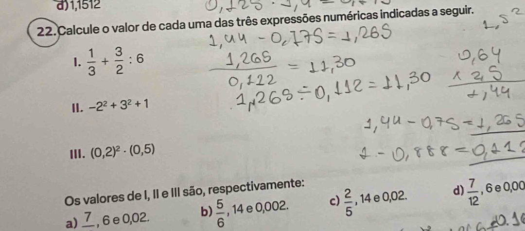 a) 1,1512
22. Calcule o valor de cada uma das três expressões numéricas indicadas a seguir.
1.  1/3 + 3/2 :6
II. -2^2+3^2+1
ⅢII. (0,2)^2· (0,5)
Os valores de I, II e III são, respectivamente:
a) _ 7 , 6 e 0,02. b)  5/6   □ /□   14 e 0,002. c)  2/5  14e 0,02. ^circ 
d)  7/12  , 6 e 0,00