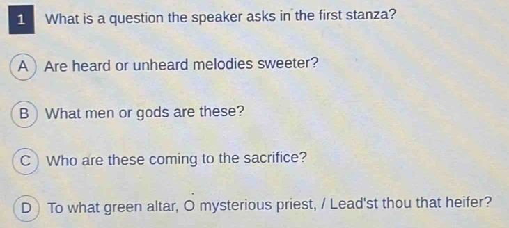 What is a question the speaker asks in the first stanza?
A Are heard or unheard melodies sweeter?
B)What men or gods are these?
C Who are these coming to the sacrifice?
D To what green altar, O mysterious priest, / Lead'st thou that heifer?