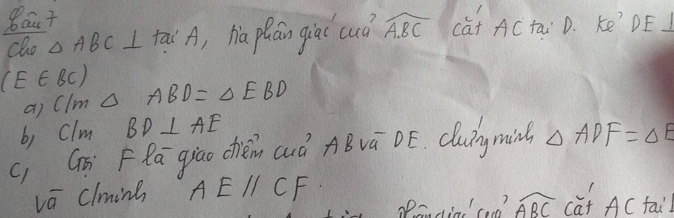 8aut 
cho △ ABC I tai A, ha phán giaí cuò widehat ABC cat ACtai D. Ke' DE J
(E∈ BC)
ai Clm △ ABD=△ EBD
b, clm BD⊥ AE
c, Gi Fla giāo chiém auà ABvā DE. Cluigming △ ADF=△ E
va clminb AEparallel CF
Peadin' cad? widehat ABC càt AC tai)