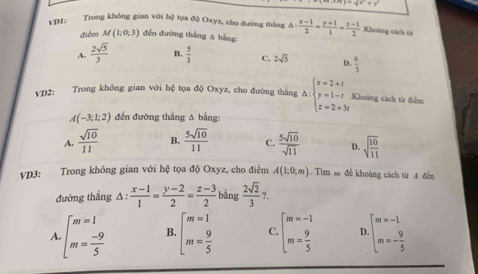 (O2)=sqrt(x^2+y^2)
VD1:     Trong không gian với hxi tọa độ Oxyz, cho đường thắng △ : (x-1)/2 = (y+1)/1 = (z-1)/2 .Khoảng cách từ
điểm M(1;0;3) đến đường thẳng A bằng:
A.  2sqrt(5)/3   5/3 
B.
C. 2sqrt(5)
D.  6/5 
VD2: Trong không gian với hệ tọa độ Oxyz, cho đường thẳng △ :beginarrayl x=2+t y=1-t z=2+3tendarray..Khoảng cách từ điểm
A(-3;1;2) đến đường thẳng Δ bằng:
B.
A.  sqrt(10)/11   5sqrt(10)/11   5sqrt(10)/sqrt(11)  D. sqrt(frac 10)11
C.
VD3: Trong không gian với hệ tọa độ Oxyz, cho điểm A(1;0;m). Tìm m để khoảng cách từ A đến
đường thắng △ : (x-1)/1 = (y-2)/2 = (z-3)/2  bằng  2sqrt(2)/3  ?.
A. beginarrayl m=1 m= (-9)/5 endarray. beginarrayl m=1 m= 9/5 endarray. beginarrayl m=-1 m= 9/5 endarray. D. beginarrayl m=-1 m=- 9/5 endarray.
B.
C.