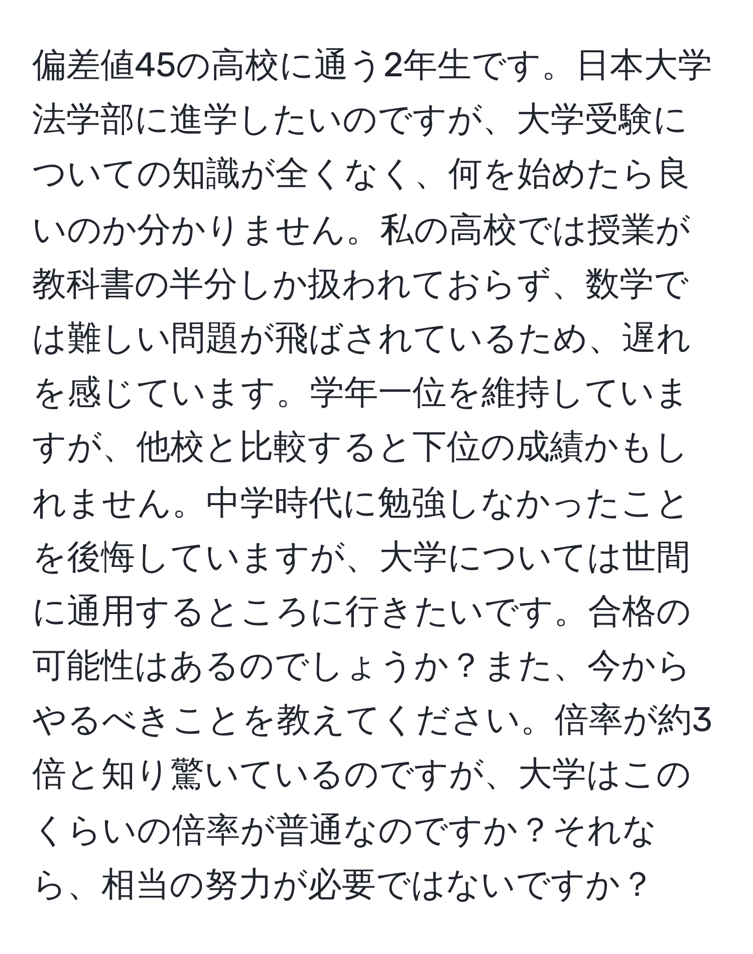 偏差値45の高校に通う2年生です。日本大学法学部に進学したいのですが、大学受験についての知識が全くなく、何を始めたら良いのか分かりません。私の高校では授業が教科書の半分しか扱われておらず、数学では難しい問題が飛ばされているため、遅れを感じています。学年一位を維持していますが、他校と比較すると下位の成績かもしれません。中学時代に勉強しなかったことを後悔していますが、大学については世間に通用するところに行きたいです。合格の可能性はあるのでしょうか？また、今からやるべきことを教えてください。倍率が約3倍と知り驚いているのですが、大学はこのくらいの倍率が普通なのですか？それなら、相当の努力が必要ではないですか？