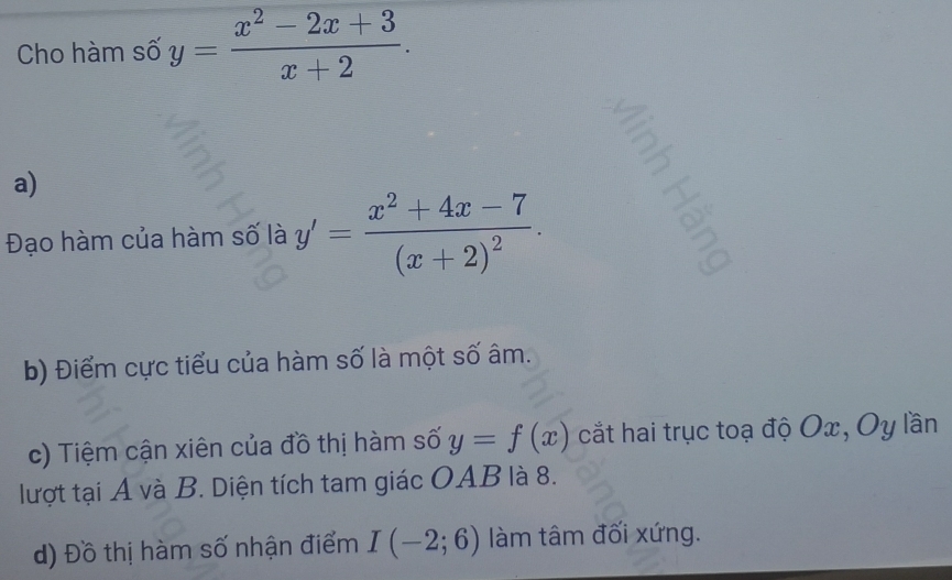 Cho hàm số y= (x^2-2x+3)/x+2 . 
: 
a) 
Đạo hàm của hàm số là y'=frac x^2+4x-7(x+2)^2. 
b) Điểm cực tiểu của hàm số là một số âm. 
c) Tiệm cận xiên của đồ thị hàm số y=f(x) cắt hai trục toạ độ Ox, Oy lần 
lượt tại A và B. Diện tích tam giác OAB là 8. 
d) Đồ thị hàm số nhận điểm I(-2;6) làm tâm đối xứng.