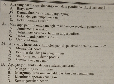 Apa yang harus dipertimbangkan dalam pemilihan lokasi pameran?
A. Biaya sewa
B Kemudahan akses bagi pengunjung
C. Dekat dengan tempat makan
D. Dekat dengan stasiun
23. Mengapa penting untuk mengirim undangan sebelum pameran?
A. Untuk mengisi waktu
B. Untuk memastikan kehadiran target audiens
C. Untuk mendapatkan sponsor
D. Untuk hiburan
24. Apa yang harus dilakukan oleh panitia pelaksana selama pameran?
A. Mengelola booth
B. Berinteraksi dengan pengunjung
C. Mengatur acara demo produk
D. Semua jawaban benar
25. Apa yang dilakukan dalam evaluasi pameran?
A. Menghitung keuntungan
B. Mengumpulkan umpan balik dari tim dan pengunjung
C. Membuat laporan keuangan
D. Semua jawaban benar