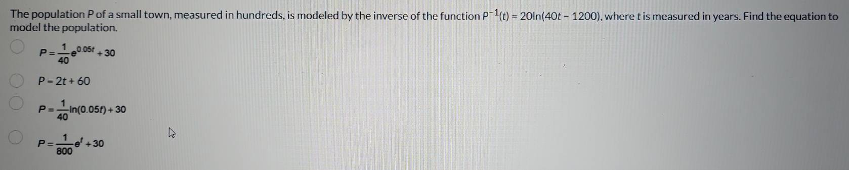 The population P of a small town, measured in hundreds, is modeled by the inverse of the function P^(-1)(t)=20ln (40t-1200) , where t is measured in years. Find the equation to
model the population.
P= 1/40 e^(0.05t)+30
P=2t+60
P= 1/40 ln (0.05t)+30
P= 1/800 e^t+30