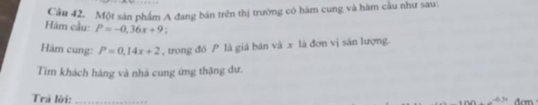 Một sản phẩm A đang bán trên thị trường có hám cung và hàm cầu như sau: 
Hàm cầu: P=-0.36x+9 : 
Hàm cung: P=0.14x+2 , trong đồ P là giá bán và x là đơn vị săn lượng. 
Tim khách hàng và nhà cung ứng thặng đư. 
Trả lời:_