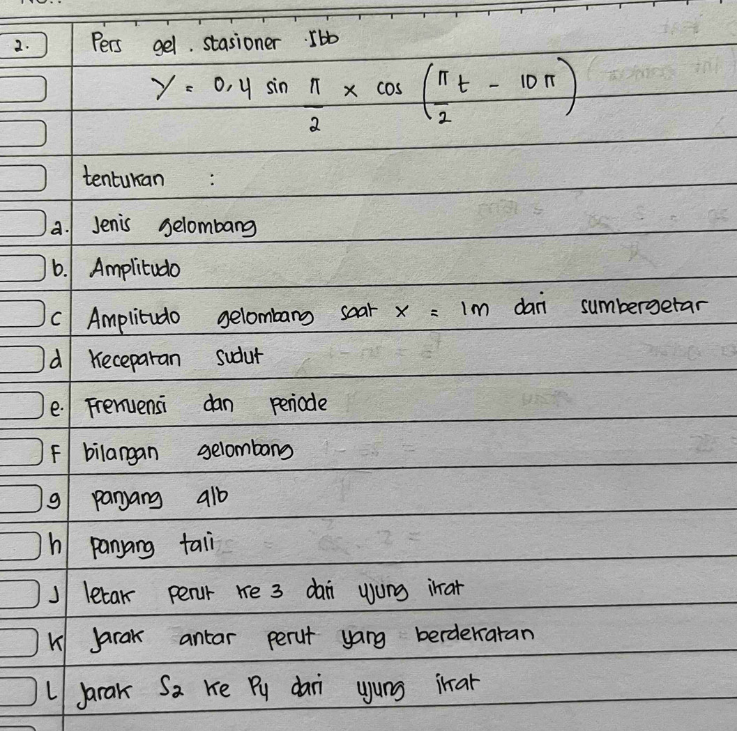 Pers gel. stasioner. 5 bb
y=0.4sin  π /2 * cos ( π /2 t-10π )
tenturan: 
a. 1 Jenis selombang 
6. 1 Amplitudo 
C Amplitudo gelombang soar x=1m dani sumbergetar 
d Keceparan sudut 
e. Frenuensi dan periode 
F bilangan gelombang 
9/ panjang a1b
h panyang tail 
J letar perur re 3 dai wong ihat 
K Jarak antar perut yang berderratan 
LJarak S_2 Ke Py dai yung inar