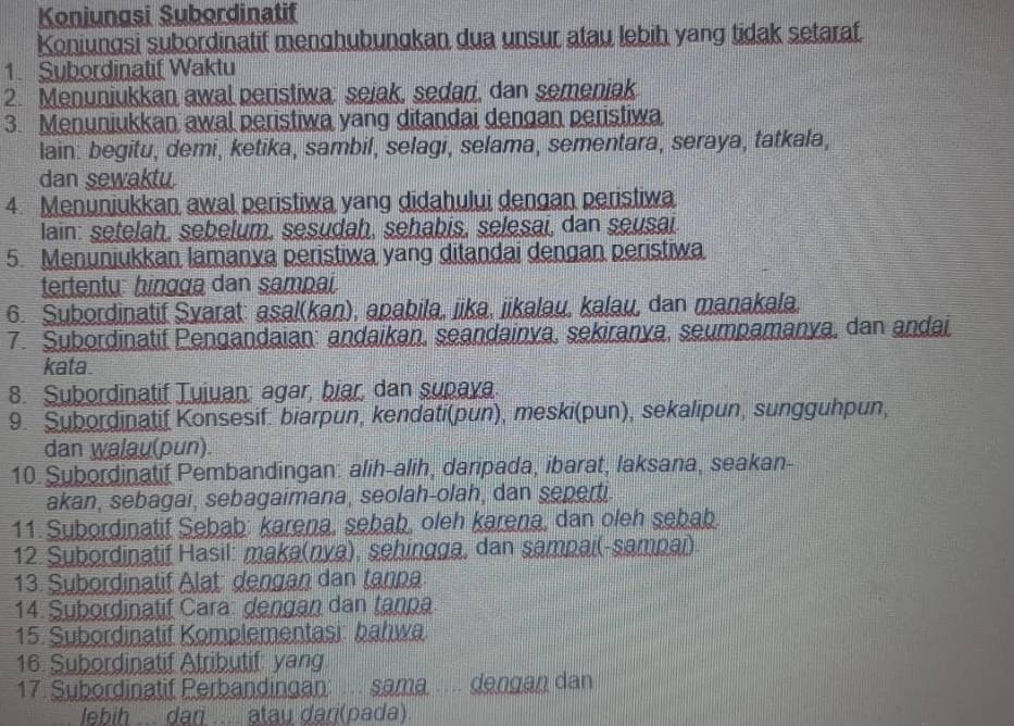 Koniungsi Subordinatif
Koniungsi subordinatif menghubungkan dua unsur atau lebih yang tidak setaraf.
1. Subordinatif Waktu
2. Menuniukkan awal peristiwa: sejak, sedari, dan semeniak
3. Menuniukkan awal peristiwa yang ditandai dengan peristiwa
lain: begitu, demi, ketika, sambil, selagi, selama, sementara, seraya, tatkala,
dan sewaktu
4. Menuniukkan awal peristiwa yang didahului dengan peristiwa
lain: setelah, sebelum, sesudah, sehabis, selesai, dan seusai.
5. Menunjukkan lamanya peristiwa yang ditandai dengan peristiwa
tertentu: hingga dan sampai.
6. Subordinatif Syarat: asal(kan), apabila, jika, jikalau, kalau, dan manakala,
7. Subordinatif Pengandaian: andaikan, seandainya, sekiranya, seumpamanya, dan andai
kata.
8. Subordinatif Tuiuan: agar, biar, dan supava.
9. Subordinatif Konsesif. biarpun, kendati(pun), meski(pun), sekalipun, sungguhpun,
dan walau(pun)
10. Subordinatif Pembandingan: alih-alih, daripada, ibarat, laksana, seakan-
akan, sebagai, sebagaimana, seolah-olah, dan seperti
11. Subordinatif Sebab: karena, sebab, oleh karena, dan oleh sebab.
12. Subordinatif Hasil: maka(nya), sehingga, dan sampai(-sampai).
13. Subordinatif Alat: dengan dan tanna
14. Subordinatif Cara: dengan dan tanna
15. Subordinatif Komplementasi: bahwa.
16. Subordinatif Atributif: yang
17. Subordinatif Perbandingan: . sama ... dengan dan
lebih ... dari .... atau dari(pada)