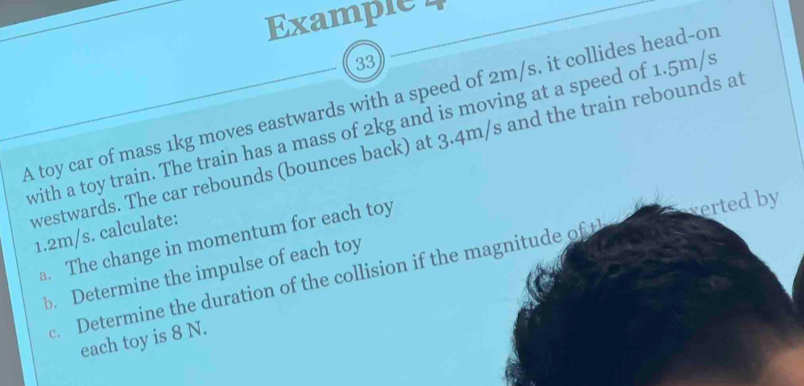 Example 4 
33 
A toy car of mass 1kg moves eastwards with a speed of 2m/s. it collides head-or 
with a toy train. The train has a mass of 2kg and is moving at a speed of 1.5m/s
westwards. The car rebounds (bounces back) at 3.4m/s and the train rebounds at 
verted by
1.2m/s. calculate: 
a. The change in momentum for each toy 
b. Determine the impulse of each toy 
c. Determine the duration of the collision if the magnitude of t 
each toy is 8 N.