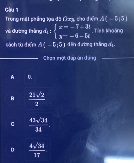 Trong mặt phẳng tọa độ Oxy, cho điểm A(-5;5)
và đường thẳng d_1:beginarrayl x=-7+3t y=-6-5tendarray.. Tính khoảng
cách từ điểm A(-5;5) đến đường thẳng đ1.
_Chọn một đáp án đúng_
A 0.
B  21sqrt(2)/2 .
C  43sqrt(34)/34 .
D  4sqrt(34)/17 .