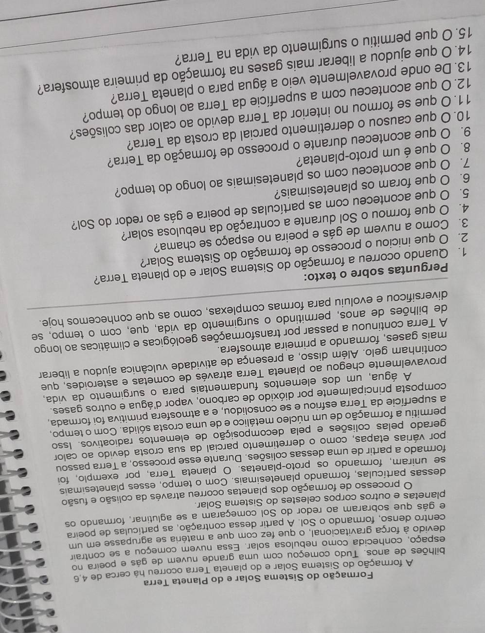 Formação do Sistema Solar e do Planeta Terra
A formação do Sistema Solar e do planeta Terra ocorreu há cerca de 4,6
bilhões de anos. Tudo começou com uma grande nuvem de gás e poeira no
espaço, conhecida como nebulosa solar. Essa nuvem começou a se contrair
devido à força gravitacional, o que fez com que a matéria se agrupasse em um
centro denso, formando o Sol. Á partir dessa contração, as partículas de poeira
e gás que sobraram ao redor do Sol começaram a se aglutinar, formando os
planetas e outros corpos celestes do Sistema Solar.
O processo de formação dos planetas ocorreu através da colisão e fusão
dessas partículas, formando planetesimais. Com o tempo, esses planetesimais
se uniram, formando os proto-planetas. O planeta Terra, por exemplo, foi
formado a partir de uma dessas colisões. Durante esse processo, a Terra passou
por várias etapas, como o derretimento parcial da sua crosta devido ao calor
gerado pelas colisões e pela decomposição de elementos radioativos. Isso
permitiu a formação de um núcleo metálico e de uma crosta sólida. Com o tempo,
a superfície da Terra esfriou e se consolidou, e a atmosfera primitiva foi formada,
composta principalmente por dióxido de carbono, vapor d'água e outros gases.
A água, um dos elementos fundamentais para o surgimento da vida,
provavelmente chegou ao planeta Terra através de cometas e asteroides, que
continham gelo. Além disso, a presença de atividade vulcânica ajudou a liberar
mais gases, formando a primeira atmosfera.
A Terra continuou a passar por transformações geológicas e climáticas ao longo
de bilhões de anos, permitindo o surgimento da vida, que, com o tempo, se
diversificou e evoluiu para formas complexas, como as que conhecemos hoje.
Perguntas sobre o texto:
1. Quando ocorreu a formação do Sistema Solar e do planeta Terra?
2. O que iniciou o processo de formação do Sistema Solar?
3. Como a nuvem de gás e poeira no espaço se chama?
4. O que formou o Sol durante a contração da nebulosa solar?
5. O que aconteceu com as partículas de poeira e gás ao redor do Sol?
6. O que foram os planetesimais?
7. O que aconteceu com os planetesimais ao longo do tempo?
8. O que é um proto-planeta?
9. O que aconteceu durante o processo de formação da Terra?
10. O que causou o derretimento parcial da crosta da Terra?
11. O que se formou no interior da Terra devido ao calor das colisões?
12. O que aconteceu com a superfície da Terra ao longo do tempo?
13. De onde provavelmente veio a água para o planeta Terra?
14. O que ajudou a liberar mais gases na formação da primeira atmosfera?_
_
15. O que permitiu o surgimento da vida na Terra?
_