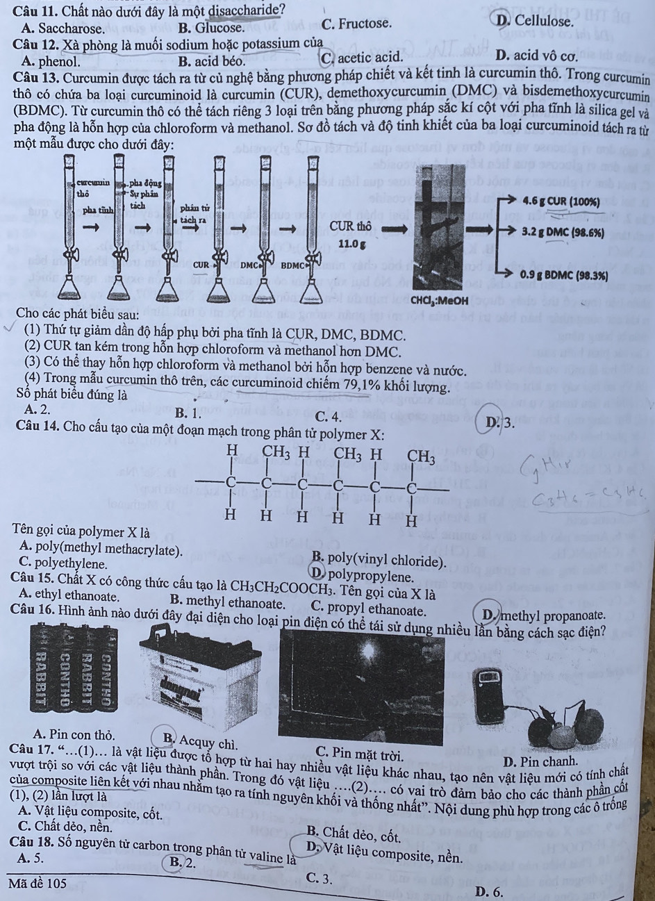 Chất nào dưới đây là một disaccharide?
A. Saccharose. B. Glucose. C. Fructose. D. Cellulose.
Câu 12. Xà phòng là muối sodium hoặc potassium của D. acid vô cơ.
A. phenol. B. acid béo. C. acetic acid.
Câu 13. Curcumin được tách ra từ củ nghệ bằng phương pháp chiết và kết tinh là curcumin thô. Trong curcumin
thô có chứa ba loại curcuminoid là curcumin (CUR), demethoxycurcumin (DMC) và bisdemethoxycurcumin
(BDMC). Từ curcumin thô có thể tách riêng 3 loại trên bằng phương pháp sắc kí cột với pha tĩnh là silica gel và
pha động là hỗn hợp của chloroform và methanol. Sơ đồ tách và độ tinh khiết của ba loại curcuminoid tách ra từ
một mẫu được cho dưới đây:
(1) Thứ tự giảm dần độ hấp phụ bởi pha tĩnh là CUR, DMC, BDMC.
(2) CUR tan kém trong hỗn hợp chloroform và methanol hơn DMC.
(3) Có thể thay hỗn hợp chloroform và methanol bởi hỗn hợp benzene và nước.
(4) Trong mẫu curcumin thô trên, các curcuminoid chiếm 79,1% khối lượng.
Số phát biểu đúng là
A. 2. B. 1. C. 4. D. 3.
Câu 14. Cho cấu tạo của một đoạn mạch trong phân tử polymer X:
Tên gọi của polymer X là
A. poly(methyl methacrylate). B. poly(vinyl chloride).
C. polyethylene. D polypropylene.
Câu 15. Chất X có công thức cấu tạo là CH₃CH₂COOCH₃. Tên gọi của X là
A. ethyl ethanoate. B. methyl ethanoate. C. propyl ethanoate. D methyl propanoate.
Câu 16. Hình ảnh nào dưới đây đại diện cho loại pin điện có thể tái sử dụều lần bằng cách sạc điện?
A. Pin con thỏ. B. Acquy chì. C. Pin mặt trời.
Câu 17. “...(1)... là vật liệu được tổ hợp từ hai hay nhiều vật liệu khác nhau, tạo nên vật liệu mới có tính chất
D. Pin chanh.
vượt trội so với các vật liệu thành phần. Trong đó vật liệu ....(2).... có vai trò đảm bảo cho các thành phần cốt
của composite liên kết với nhau nhằm tạo ra tính nguyên khối và thống nhất'. Nội dung phù hợp trong các ổ trống
(1), (2) lần lượt là
A. Vật liệu composite, cốt.
C. Chất dẻo, nền.
B. Chất dẻo, cốt.
Câu 18. Số nguyên tử carbon trong phân tử valine là
D. Vật liệu composite, nền.
A. 5. B. 2.
Mã đề 105
C. 3. D. 6.