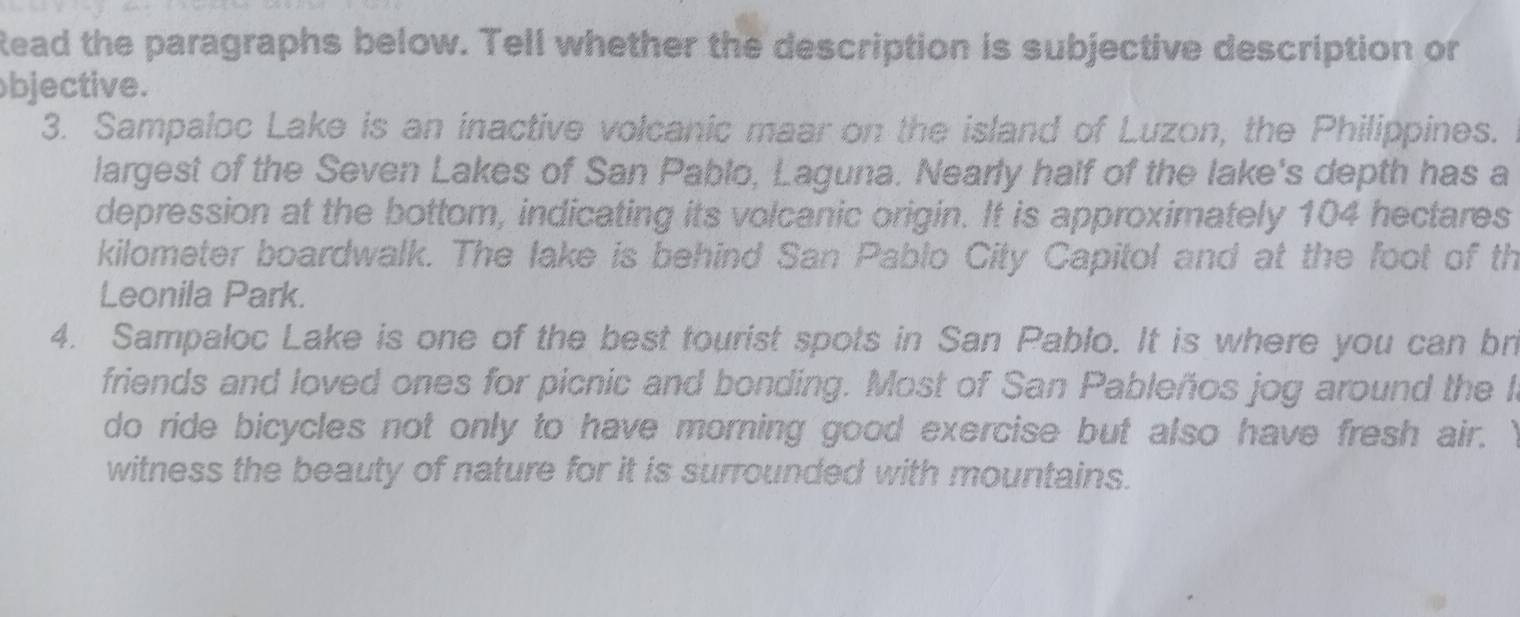 Read the paragraphs below. Tell whether the description is subjective description or 
bjective. 
3. Sampaloc Lake is an inactive volcanic maar on the island of Luzon, the Philippines. 
largest of the Seven Lakes of San Pablo, Laguna. Nearly half of the lake's depth has a 
depression at the bottom, indicating its volcanic origin. It is approximately 104 hectares
kilometer boardwalk. The lake is behind San Pablo City Capitol and at the foot of th 
Leonila Park. 
4. Sampaloc Lake is one of the best tourist spots in San Pablo. It is where you can br 
friends and loved ones for picnic and bonding. Most of San Pableños jog around the I 
do ride bicycles not only to have morning good exercise but also have fresh air. Y 
witness the beauty of nature for it is surrounded with mountains.