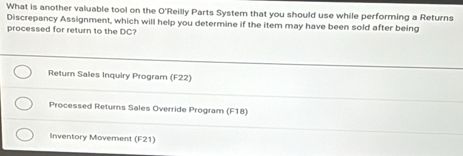 What is another valuable tool on the O'R eilly Parts System that you should use while performing a Returns
Discrepancy Assignment, which will help you determine if the item may have been sold after being
processed for return to the DC?
Return Sales Inquiry Program (F22)
Processed Returns Sales Override Program (F18)
Inventory Movement (F21)