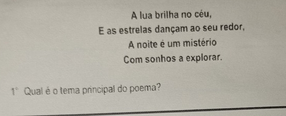 A lua brilha no céu, 
E as estrelas dançam ao seu redor, 
A noite é um mistério 
Com sonhos a explorar. 
1° Qual é o tema principal do poema?