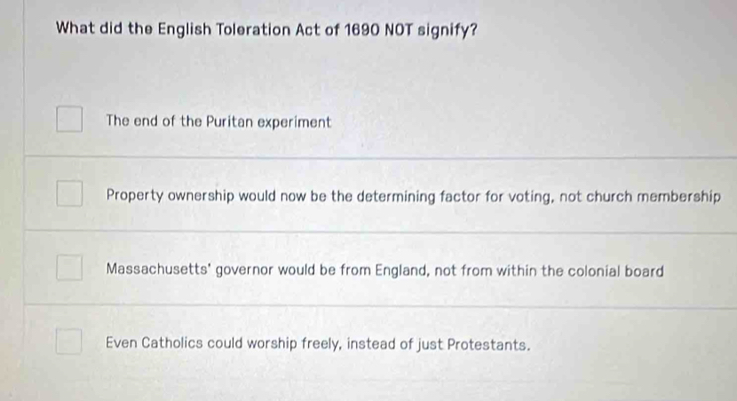 What did the English Toleration Act of 1690 NOT signify?
The end of the Puritan experiment
Property ownership would now be the determining factor for voting, not church membership
Massachusetts' governor would be from England, not from within the colonial board
Even Catholics could worship freely, instead of just Protestants.