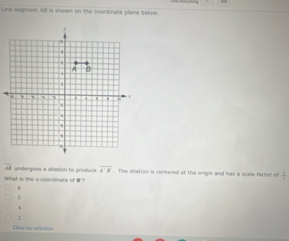 Time Remaining
Line segment AB is shown on the coordinate plane below.
overline AB undergoes a dilation to produce overline A'B'. The dilation is centered at the origin and has a scale factor of  1/2 
What is the x-coordinate of B' 7
6
5
4
2
Clear my selection