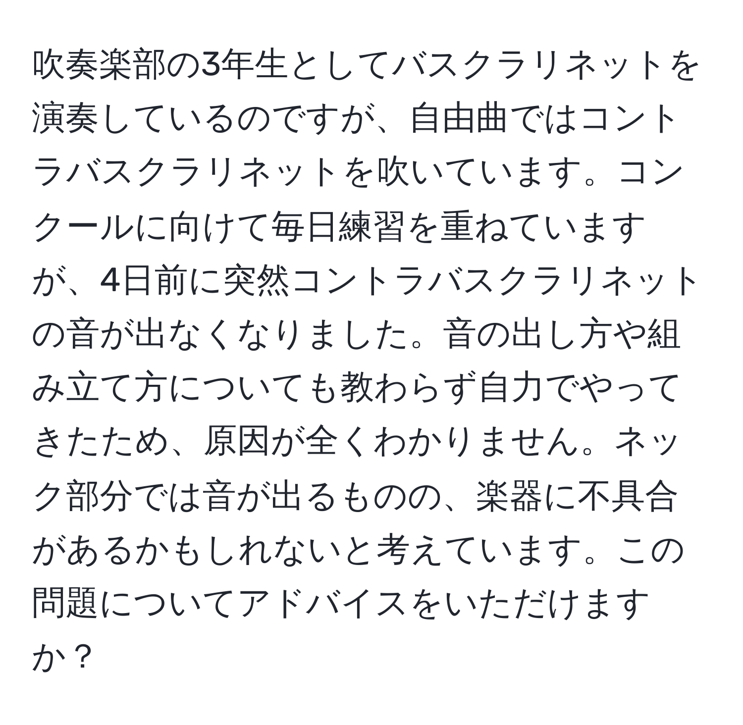 吹奏楽部の3年生としてバスクラリネットを演奏しているのですが、自由曲ではコントラバスクラリネットを吹いています。コンクールに向けて毎日練習を重ねていますが、4日前に突然コントラバスクラリネットの音が出なくなりました。音の出し方や組み立て方についても教わらず自力でやってきたため、原因が全くわかりません。ネック部分では音が出るものの、楽器に不具合があるかもしれないと考えています。この問題についてアドバイスをいただけますか？