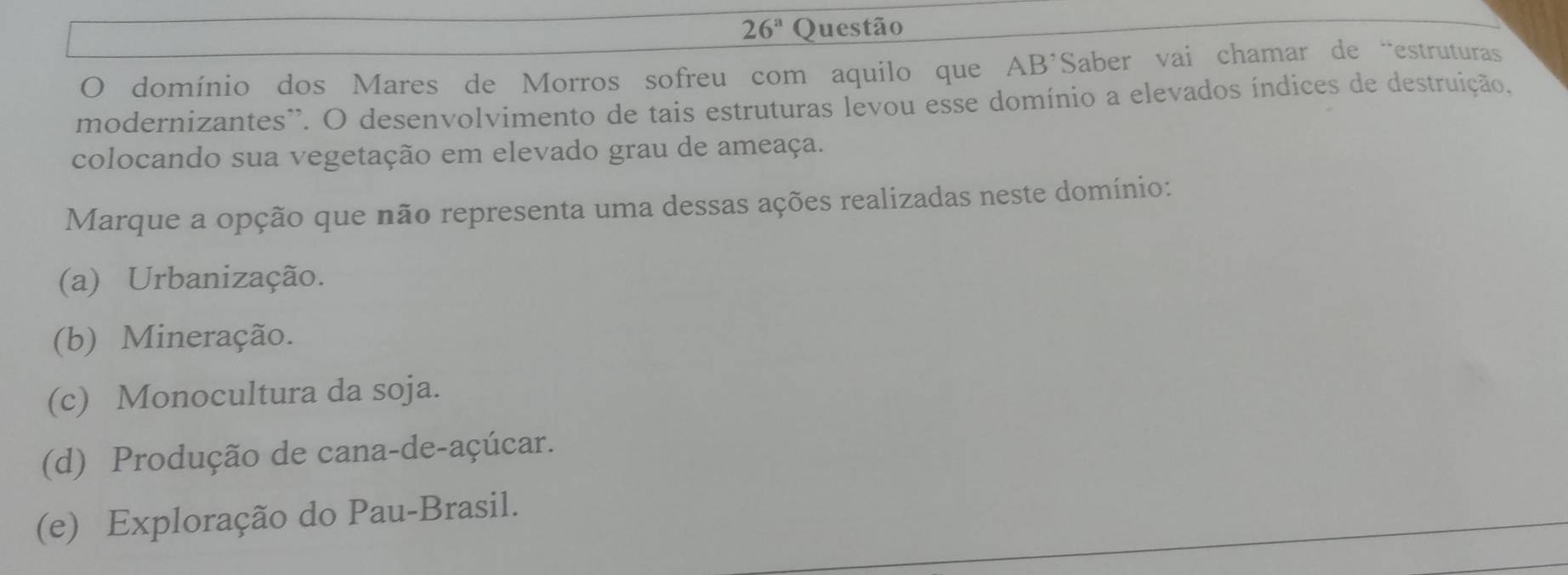 26^a Questão
O domínio dos Mares de Morros sofreu com aquilo que AB’Saber vai chamar de “estruturas
modernizantes'. O desenvolvimento de tais estruturas levou esse domínio a elevados índices de destruição.
colocando sua vegetação em elevado grau de ameaça.
Marque a opção que não representa uma dessas ações realizadas neste domínio:
(a) Urbanização.
(b) Mineração.
(c) Monocultura da soja.
(d) Produção de cana-de-açúcar.
(e) Exploração do Pau-Brasil.