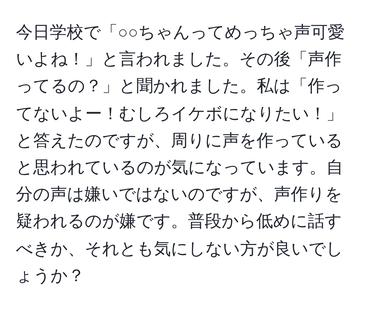 今日学校で「○○ちゃんってめっちゃ声可愛いよね！」と言われました。その後「声作ってるの？」と聞かれました。私は「作ってないよー！むしろイケボになりたい！」と答えたのですが、周りに声を作っていると思われているのが気になっています。自分の声は嫌いではないのですが、声作りを疑われるのが嫌です。普段から低めに話すべきか、それとも気にしない方が良いでしょうか？