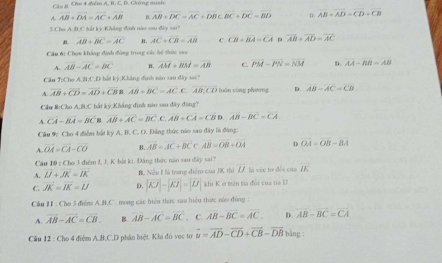 Câu 8, Cho 4 điểm A, B, C, D. Chứng minh:
A. vector AB+vector DA=vector AC+vector AB B. vector AB+vector DC=vector AC+vector DBC,vector BC+vector DC=vector BD D. vector AB+vector AD=vector CD+vector CB
5.Cho A;B;C bất kỳ:Khắng định nào sau đây sai?
B. vector AB+vector BC=vector AC B. overline AC+overline CB=overline AB C. overline CB+overline BA=overline CA D. overline AB+overline AD=overline AC
Câu 6: Chọn khẳng định đúng trong các hệ thức sau
A. vector AB-vector AC=vector BC B. vector AM+vector BM=vector AB C. vector PM-vector PN=vector NM D. vector AA-vector BB=vector AB
Câu 7:ChoA:B:C:D bắt kỳ:Kháng định nào sau đây sai?
A. vector AB+vector CD=vector AD+vector CB B. vector AB+vector BC=vector AC. C. AB:CD luôn cùng phương D. vector AB-vector AC=vector CB.
Câu 8:Cho A;B;C bất kỳ;Khảng định nào sau đây đúng?
A. vector CA-vector BA=vector BC B. vector AB+vector AC=vector BC.vector AB+vector CA=vector CBD.vector AB-vector BC=vector CA.
Câu 9: Cho 4 điểm bắt kỳ A, B. C. O. Đảng thức nào sau đây là đúng:
A. vector OA=vector CA-vector CO
B. vector AB=vector AC+vector BCC.vector AB=vector OB+vector OA
D. vector OA=vector OB-vector BA
Cầu 10 : Cho 3 điệm I. J. K bất ki. Đầng thức nào sau đây sai?
A. vector IJ+vector JK=vector IK B. Nều 1 là trung điệm của JK thi vector IJ là véc tơ đổi của vector IK
D. |vector KJ|-|vector KI|=|vector IJ|
C. vector JK=vector IK=vector IJ khi K ở trên tia đổi cua tia IJ
Câu 11 : Cho 3 điệm A,B,C . trong các biêu thức sau biêu thức nào đúng :
A. vector AB-vector AC=vector CB. B. vector AB-vector AC=vector BC. C. vector AB-vector BC=vector AC. D. vector AB-vector BC=vector CA
Câu 12 : Cho 4 điểm A,B,C,D phân biệt. Khi đó vec tơ vector u=vector AD-vector CD+vector CB-vector DB bảng :